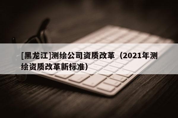 [黑龍江]測繪公司資質改革（2021年測繪資質改革新標準）
