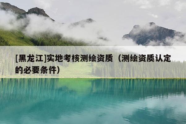 [黑龍江]實地考核測繪資質（測繪資質認定的必要條件）
