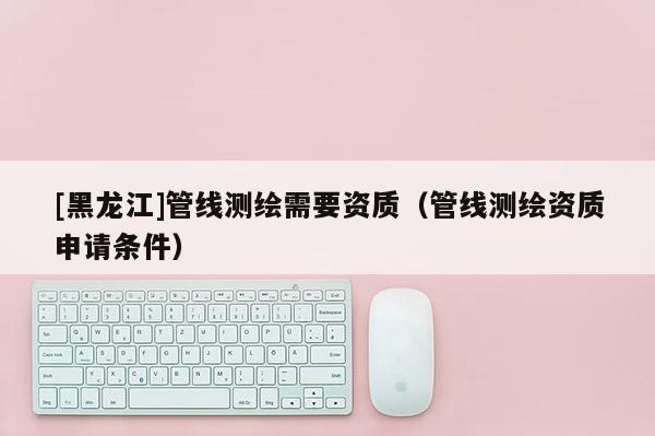 [黑龍江]管線測繪需要資質（管線測繪資質申請條件）