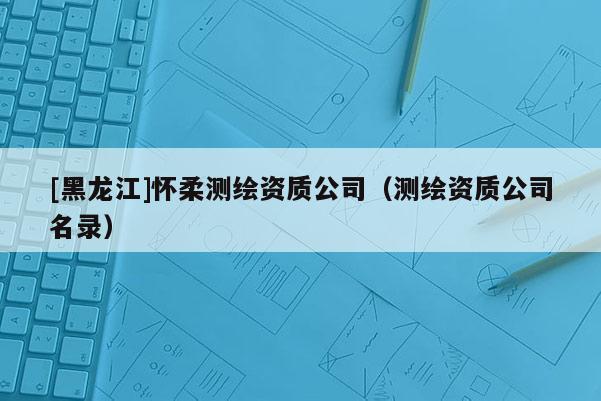 [黑龍江]懷柔測繪資質公司（測繪資質公司名錄）