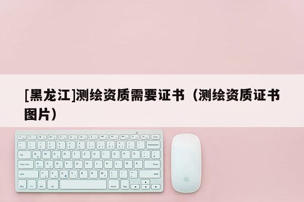 [黑龍江]測繪資質需要證書（測繪資質證書圖片）