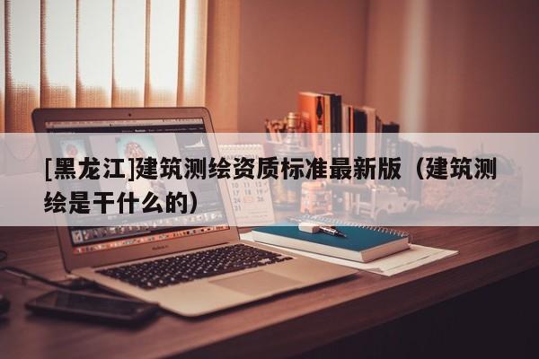 [黑龍江]建筑測繪資質標準最新版（建筑測繪是干什么的）