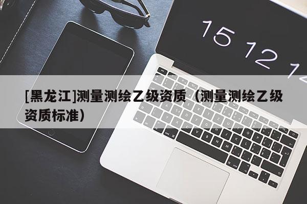 [黑龍江]測量測繪乙級資質（測量測繪乙級資質標準）