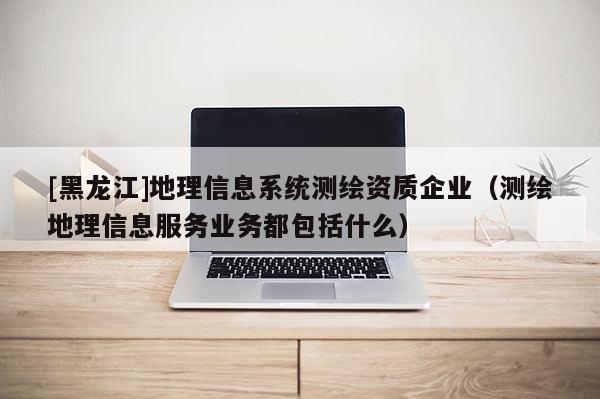 [黑龍江]地理信息系統(tǒng)測繪資質(zhì)企業(yè)（測繪地理信息服務(wù)業(yè)務(wù)都包括什么）