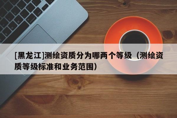 [黑龍江]測繪資質(zhì)分為哪兩個等級（測繪資質(zhì)等級標準和業(yè)務(wù)范圍）