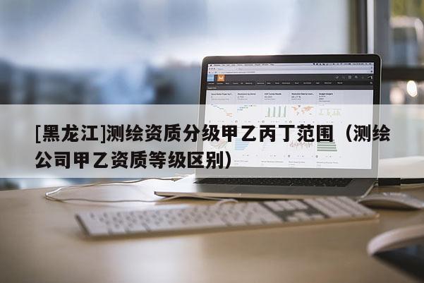 [黑龍江]測繪資質(zhì)分級甲乙丙丁范圍（測繪公司甲乙資質(zhì)等級區(qū)別）