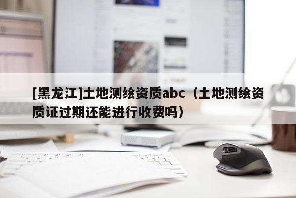 [黑龍江]土地測繪資質(zhì)abc（土地測繪資質(zhì)證過期還能進(jìn)行收費嗎）