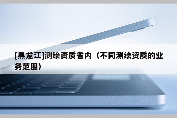 [黑龍江]測繪資質(zhì)省內(nèi)（不同測繪資質(zhì)的業(yè)務(wù)范圍）