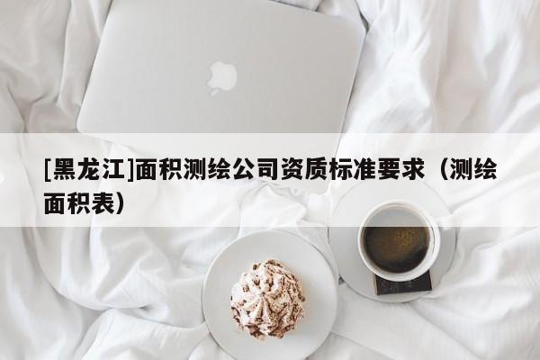 [黑龍江]面積測繪公司資質(zhì)標(biāo)準(zhǔn)要求（測繪面積表）