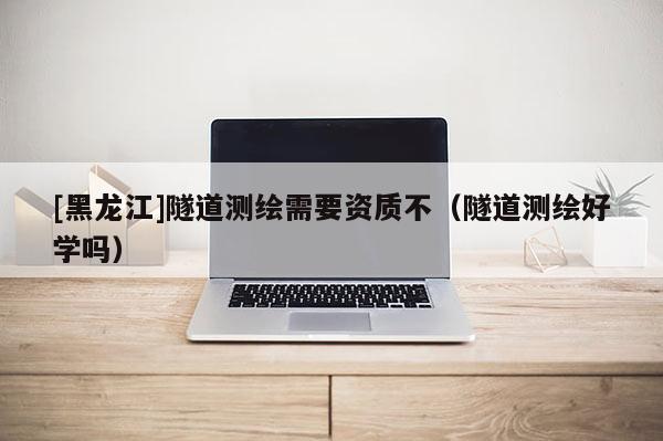 [黑龍江]隧道測繪需要資質(zhì)不（隧道測繪好學(xué)嗎）