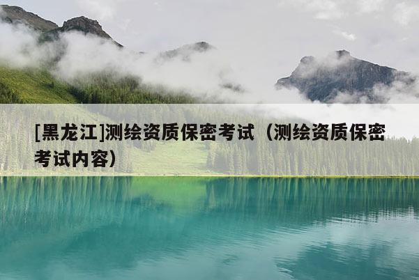 [黑龍江]測繪資質(zhì)保密考試（測繪資質(zhì)保密考試內(nèi)容）