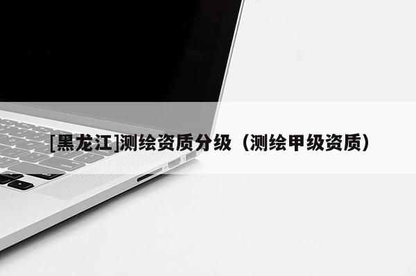 [黑龍江]測繪資質(zhì)分級（測繪甲級資質(zhì)）