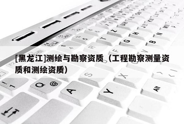 [黑龍江]測(cè)繪與勘察資質(zhì)（工程勘察測(cè)量資質(zhì)和測(cè)繪資質(zhì)）
