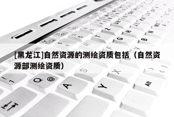 [黑龍江]自然資源的測(cè)繪資質(zhì)包括（自然資源部測(cè)繪資質(zhì)）