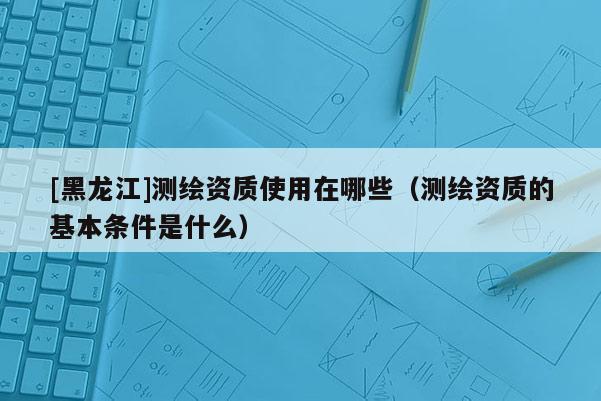 [黑龍江]測繪資質(zhì)使用在哪些（測繪資質(zhì)的基本條件是什么）