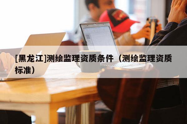 [黑龍江]測繪監(jiān)理資質(zhì)條件（測繪監(jiān)理資質(zhì)標準）