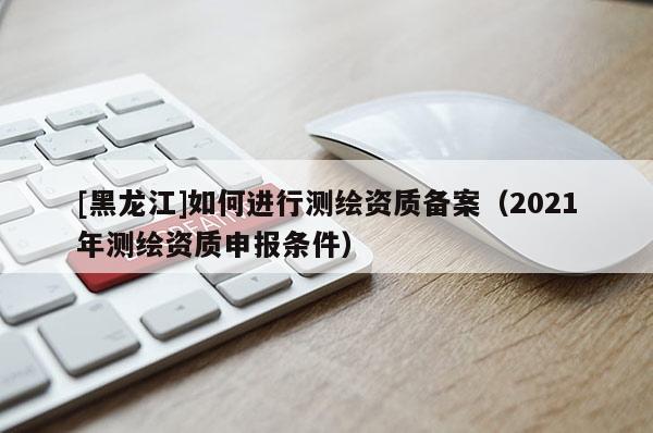[黑龍江]如何進行測繪資質(zhì)備案（2021年測繪資質(zhì)申報條件）