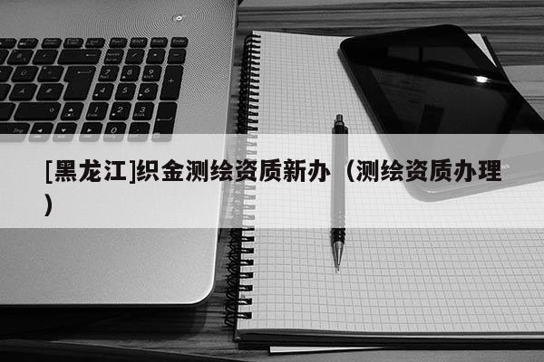 [黑龍江]織金測繪資質(zhì)新辦（測繪資質(zhì)辦理）