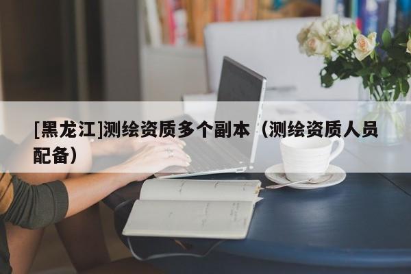 [黑龍江]測繪資質(zhì)多個副本（測繪資質(zhì)人員配備）