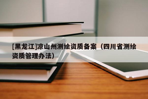 [黑龍江]涼山州測繪資質(zhì)備案（四川省測繪資質(zhì)管理辦法）