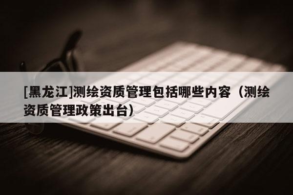 [黑龍江]測繪資質(zhì)管理包括哪些內(nèi)容（測繪資質(zhì)管理政策出臺）