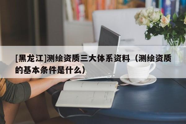 [黑龍江]測繪資質三大體系資料（測繪資質的基本條件是什么）