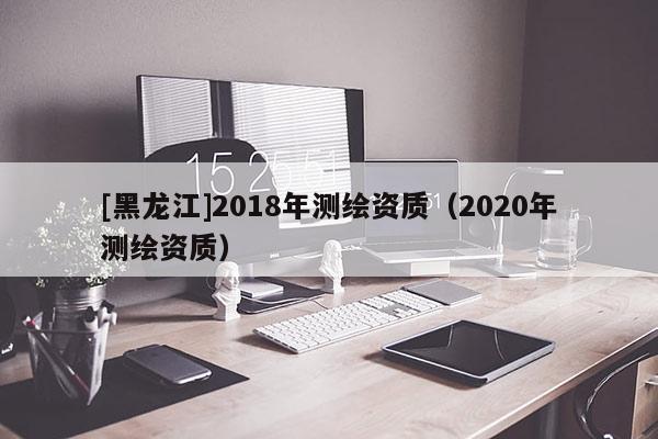 [黑龍江]2018年測繪資質（2020年測繪資質）