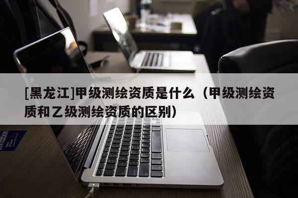 [黑龍江]甲級測繪資質是什么（甲級測繪資質和乙級測繪資質的區(qū)別）