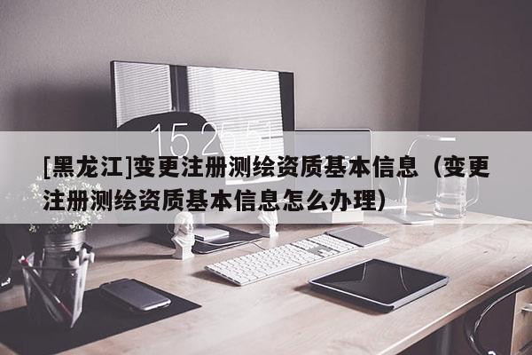 [黑龍江]變更注冊測繪資質(zhì)基本信息（變更注冊測繪資質(zhì)基本信息怎么辦理）