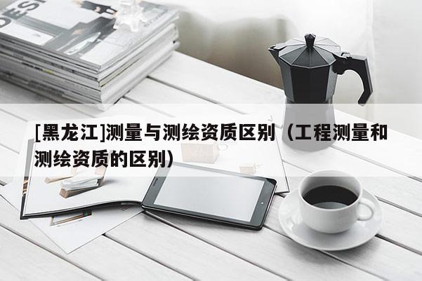 [黑龍江]測量與測繪資質(zhì)區(qū)別（工程測量和測繪資質(zhì)的區(qū)別）