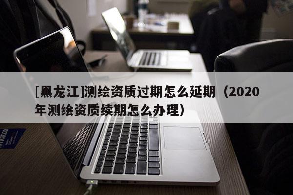 [黑龍江]測繪資質(zhì)過期怎么延期（2020年測繪資質(zhì)續(xù)期怎么辦理）