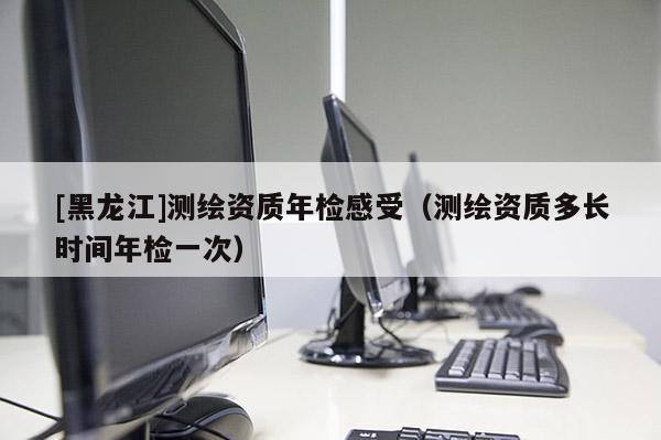 [黑龍江]測繪資質(zhì)年檢感受（測繪資質(zhì)多長時間年檢一次）
