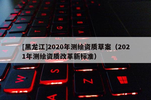 [黑龍江]2020年測繪資質(zhì)草案（2021年測繪資質(zhì)改革新標(biāo)準(zhǔn)）