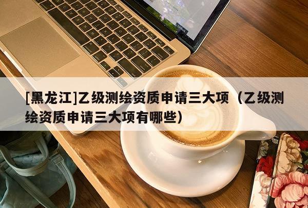 [黑龍江]乙級(jí)測繪資質(zhì)申請三大項(xiàng)（乙級(jí)測繪資質(zhì)申請三大項(xiàng)有哪些）