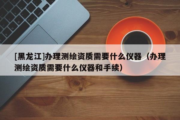 [黑龍江]辦理測繪資質(zhì)需要什么儀器（辦理測繪資質(zhì)需要什么儀器和手續(xù)）