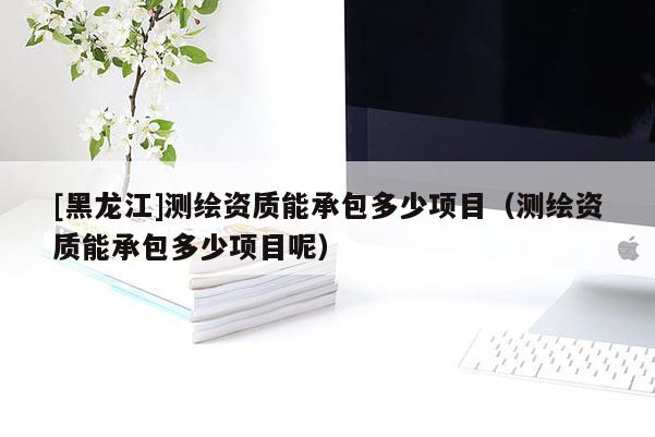 [黑龍江]測繪資質(zhì)能承包多少項(xiàng)目（測繪資質(zhì)能承包多少項(xiàng)目呢）