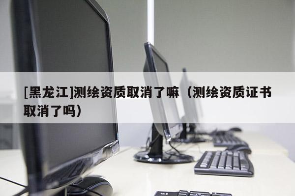 [黑龍江]測繪資質(zhì)取消了嘛（測繪資質(zhì)證書取消了嗎）