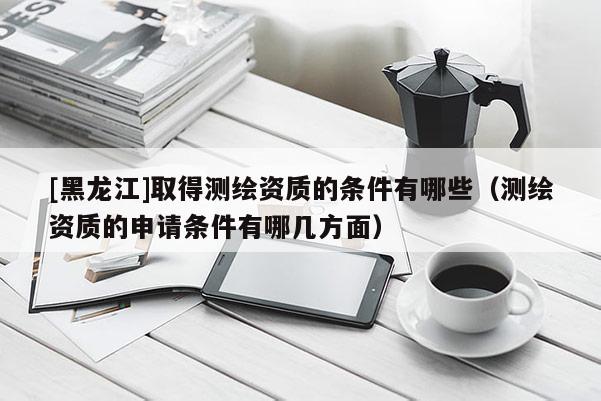 [黑龍江]取得測繪資質(zhì)的條件有哪些（測繪資質(zhì)的申請條件有哪幾方面）