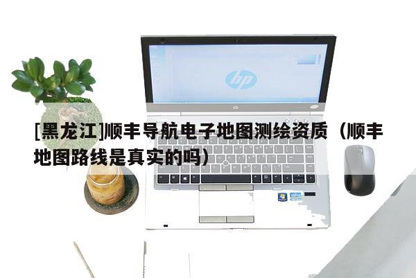 [黑龍江]順豐導(dǎo)航電子地圖測繪資質(zhì)（順豐地圖路線是真實(shí)的嗎）