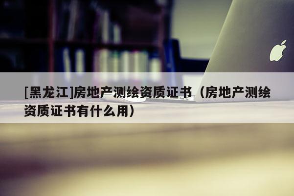 [黑龍江]房地產(chǎn)測繪資質(zhì)證書（房地產(chǎn)測繪資質(zhì)證書有什么用）