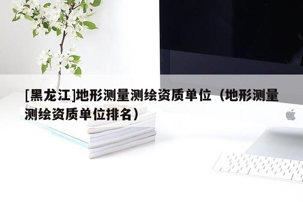 [黑龍江]地形測量測繪資質(zhì)單位（地形測量測繪資質(zhì)單位排名）