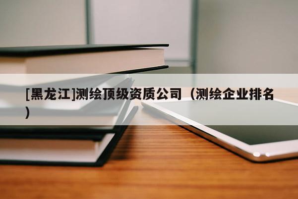 [黑龍江]測繪頂級資質(zhì)公司（測繪企業(yè)排名）