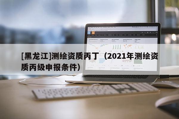 [黑龍江]測(cè)繪資質(zhì)丙?。?021年測(cè)繪資質(zhì)丙級(jí)申報(bào)條件）