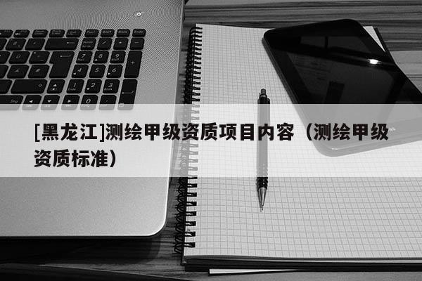 [黑龍江]測(cè)繪甲級(jí)資質(zhì)項(xiàng)目?jī)?nèi)容（測(cè)繪甲級(jí)資質(zhì)標(biāo)準(zhǔn)）