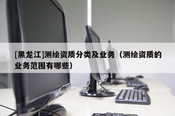 [黑龍江]測(cè)繪資質(zhì)分類及業(yè)務(wù)（測(cè)繪資質(zhì)的業(yè)務(wù)范圍有哪些）