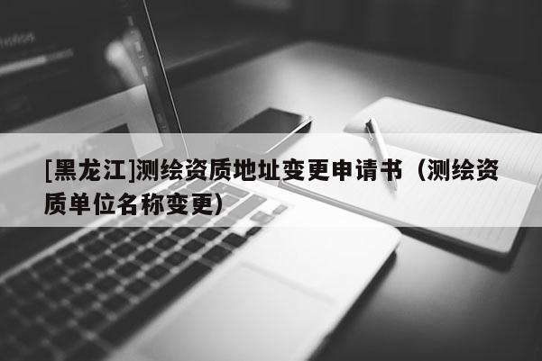 [黑龍江]測(cè)繪資質(zhì)地址變更申請(qǐng)書(shū)（測(cè)繪資質(zhì)單位名稱變更）