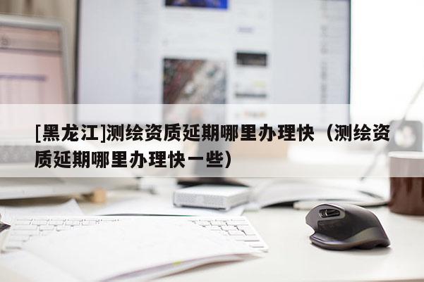 [黑龍江]測(cè)繪資質(zhì)延期哪里辦理快（測(cè)繪資質(zhì)延期哪里辦理快一些）