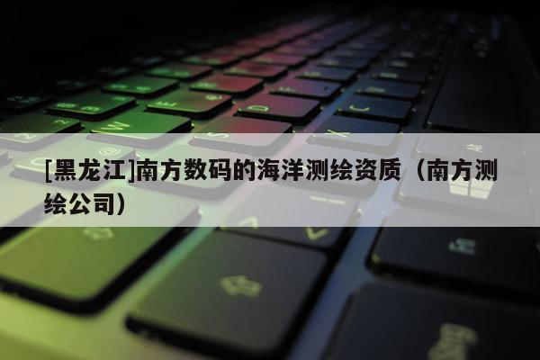 [黑龍江]南方數(shù)碼的海洋測(cè)繪資質(zhì)（南方測(cè)繪公司）