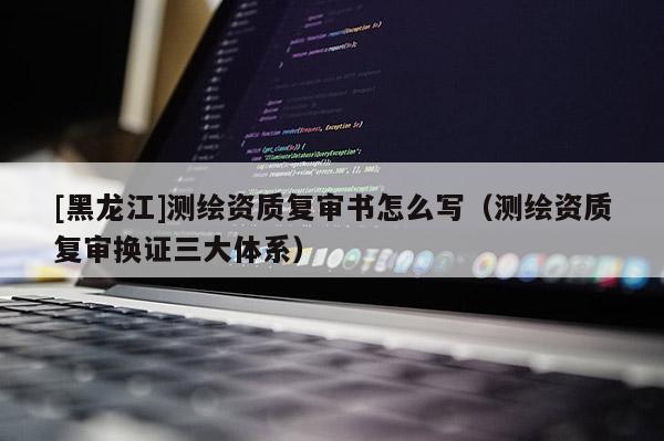 [黑龍江]測(cè)繪資質(zhì)復(fù)審書怎么寫（測(cè)繪資質(zhì)復(fù)審換證三大體系）