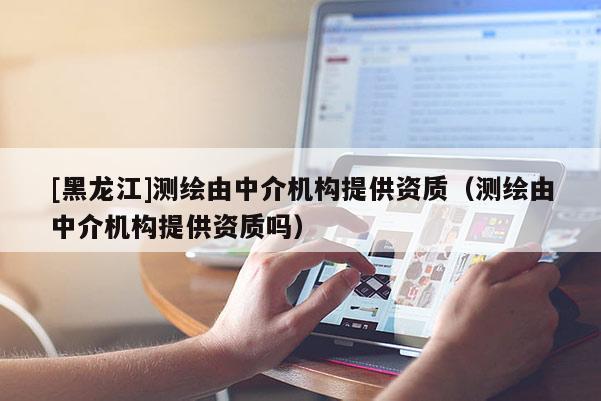 [黑龍江]測繪由中介機(jī)構(gòu)提供資質(zhì)（測繪由中介機(jī)構(gòu)提供資質(zhì)嗎）